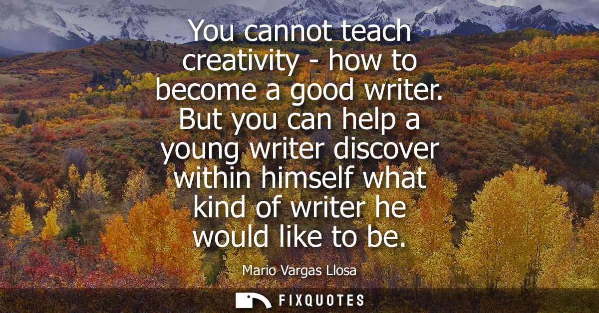 You cannot teach creativity - how to become a good writer. But you can help a young writer discover within himself what 