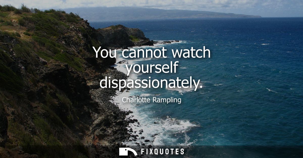 You cannot watch yourself dispassionately
