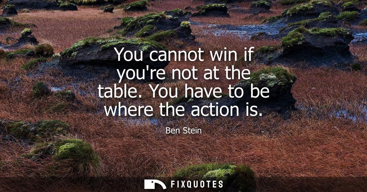 You cannot win if youre not at the table. You have to be where the action is