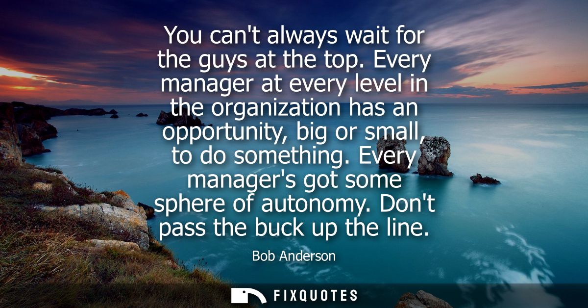 You cant always wait for the guys at the top. Every manager at every level in the organization has an opportunity, big o