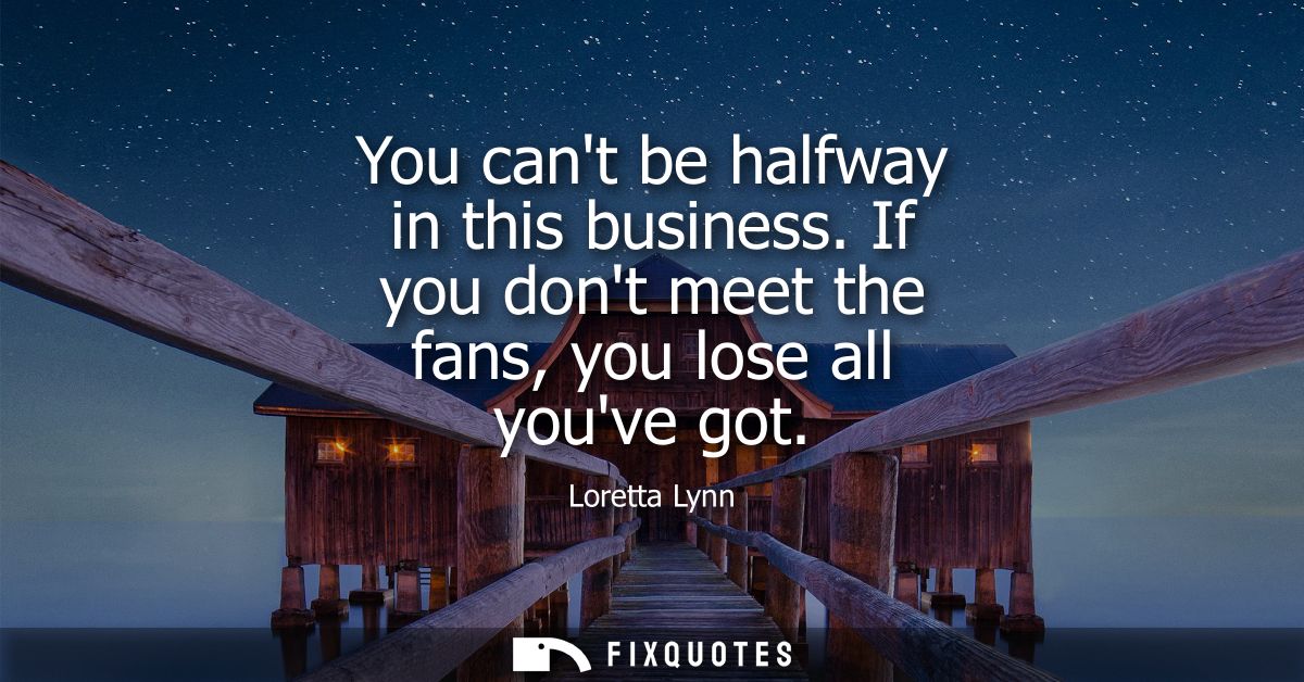 You cant be halfway in this business. If you dont meet the fans, you lose all youve got