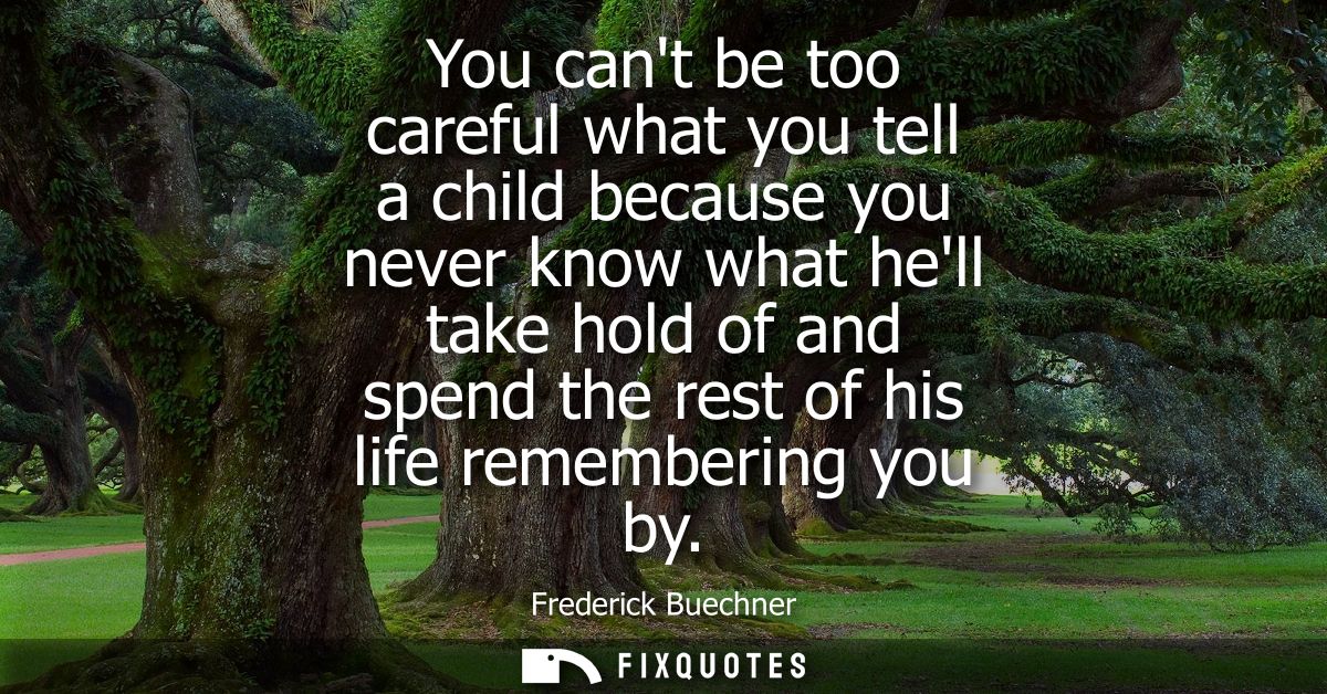 You cant be too careful what you tell a child because you never know what hell take hold of and spend the rest of his li