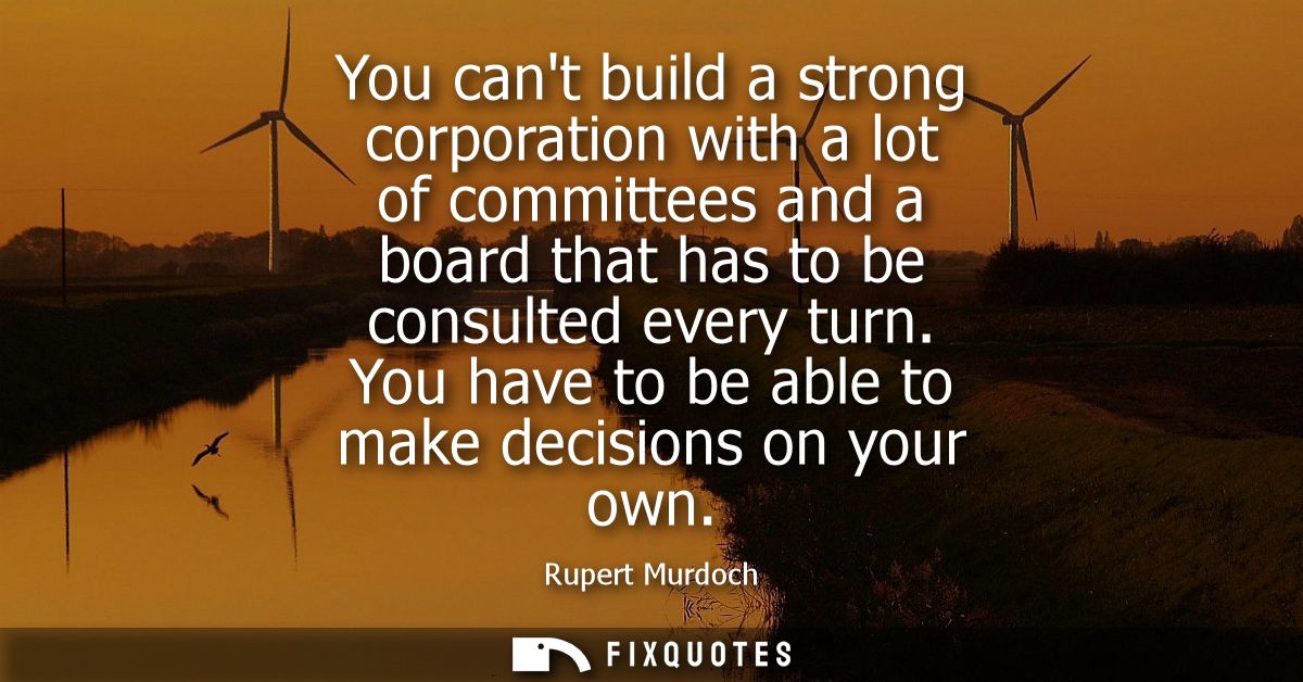 You cant build a strong corporation with a lot of committees and a board that has to be consulted every turn. You have t