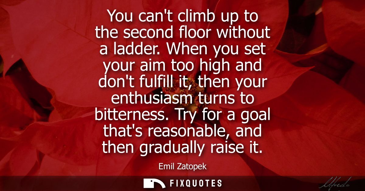 You cant climb up to the second floor without a ladder. When you set your aim too high and dont fulfill it, then your en