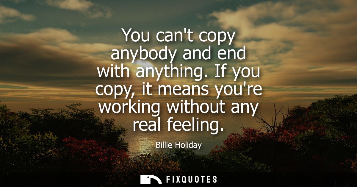 You cant copy anybody and end with anything. If you copy, it means youre working without any real feeling