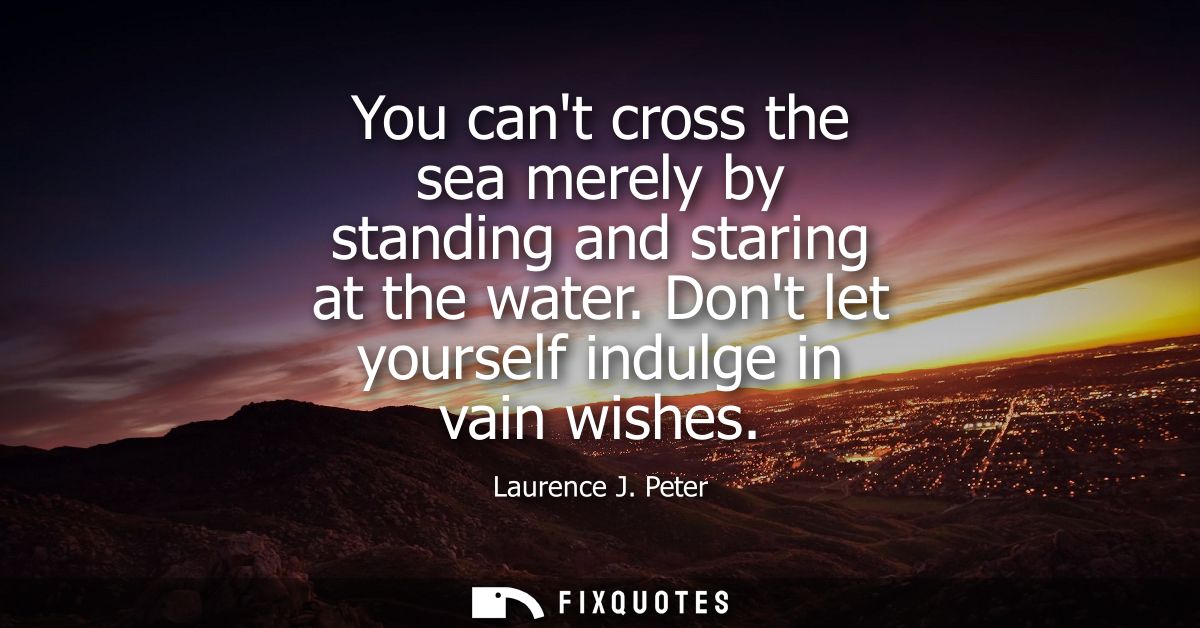 You cant cross the sea merely by standing and staring at the water. Dont let yourself indulge in vain wishes