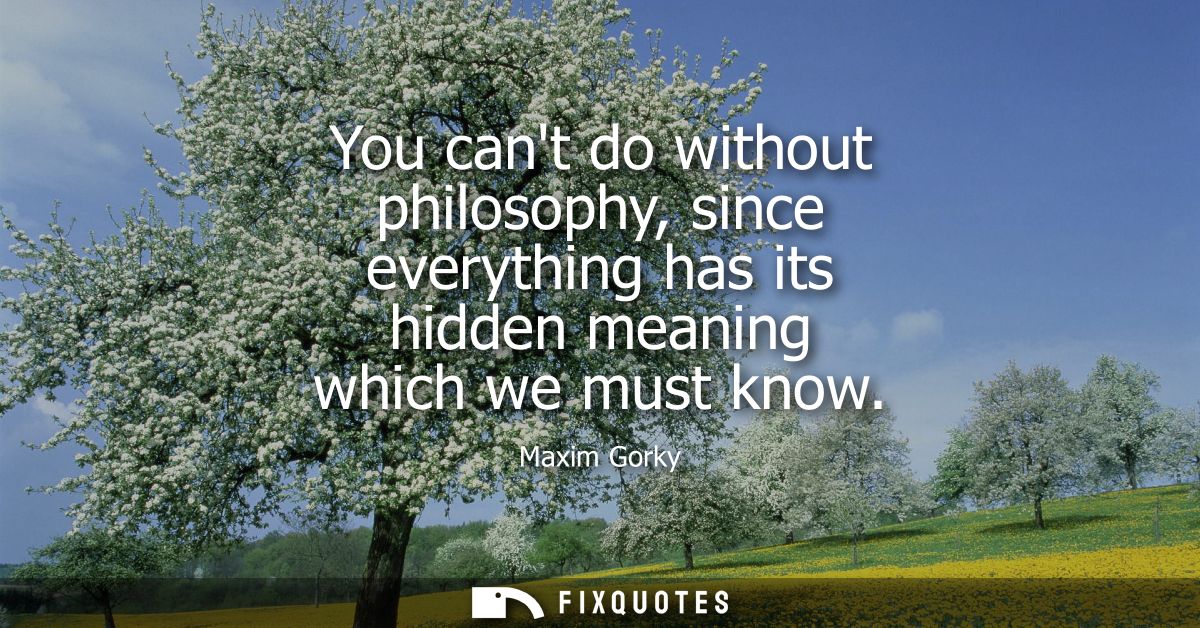 You cant do without philosophy, since everything has its hidden meaning which we must know