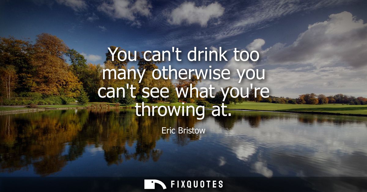 You cant drink too many otherwise you cant see what youre throwing at