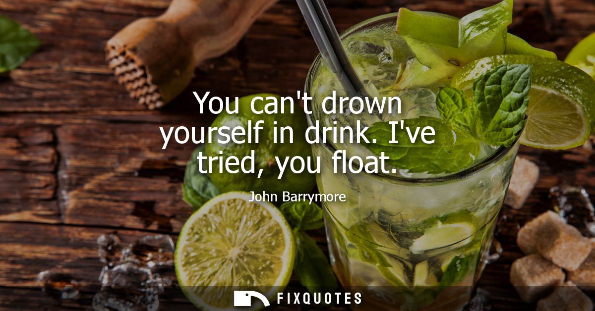 You cant drown yourself in drink. Ive tried, you float