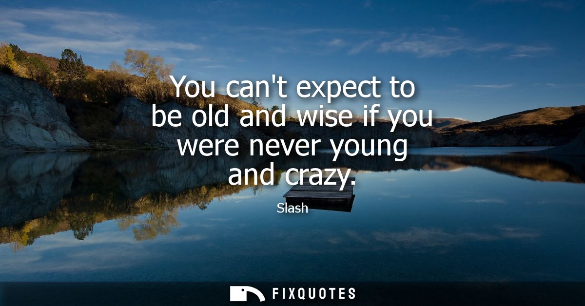 You cant expect to be old and wise if you were never young and crazy
