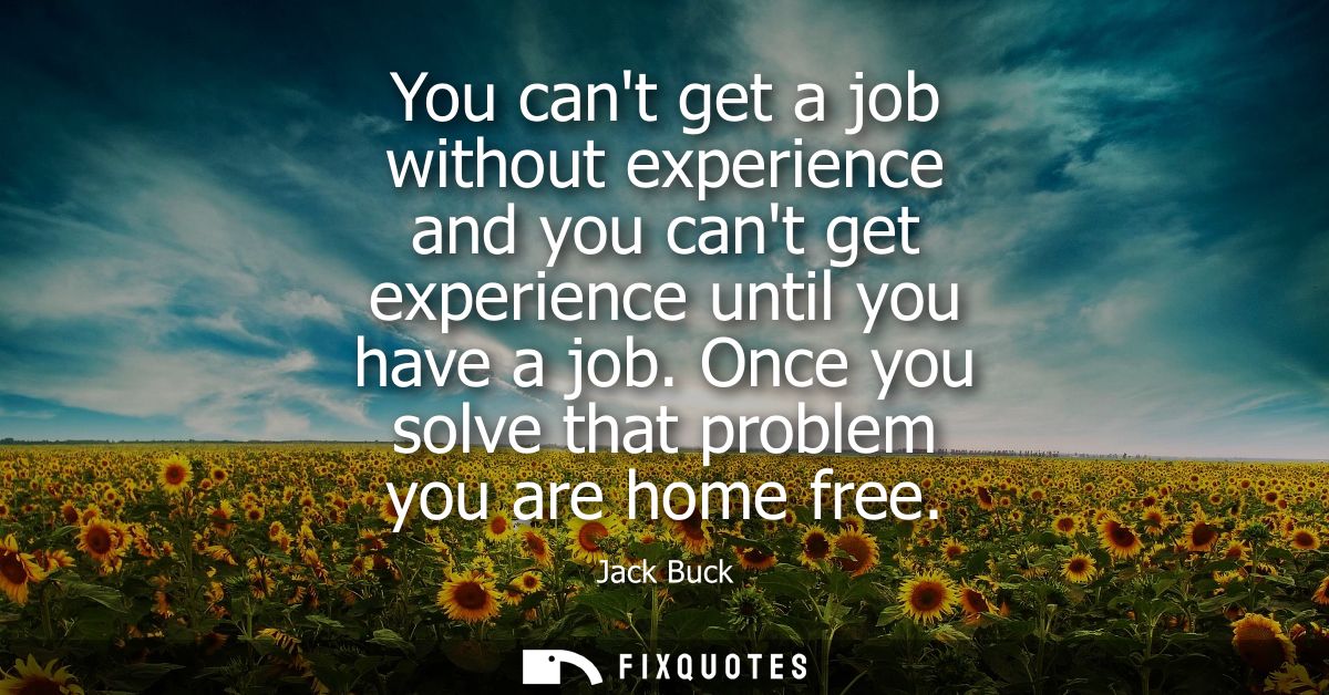 You cant get a job without experience and you cant get experience until you have a job. Once you solve that problem you 