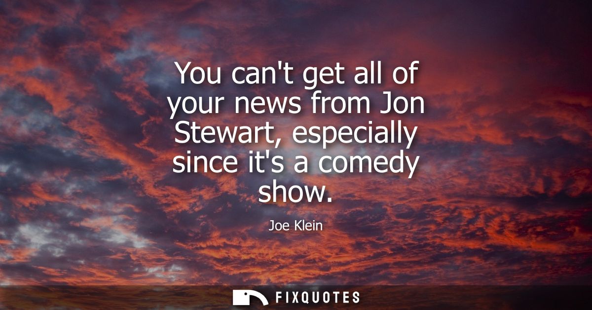 You cant get all of your news from Jon Stewart, especially since its a comedy show