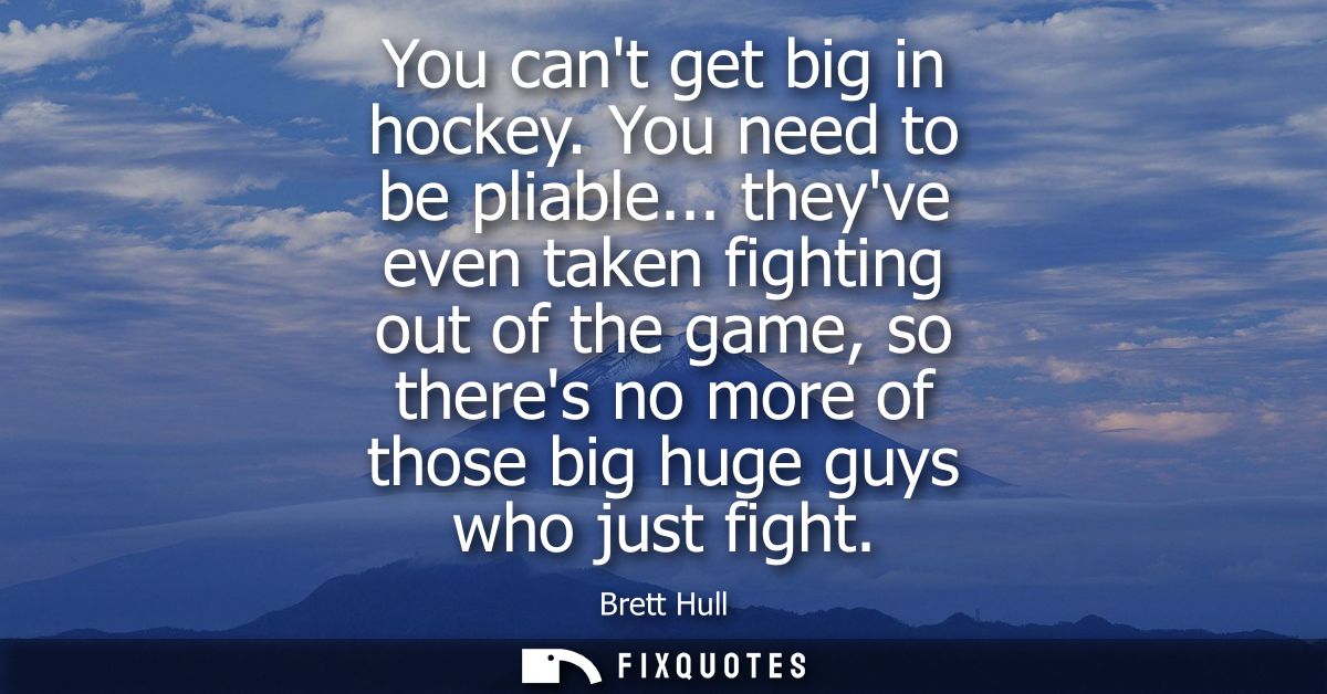 You cant get big in hockey. You need to be pliable... theyve even taken fighting out of the game, so theres no more of t