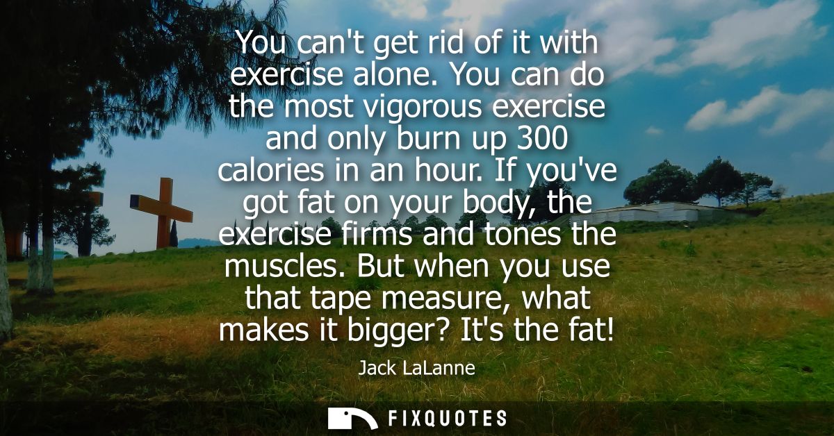 You cant get rid of it with exercise alone. You can do the most vigorous exercise and only burn up 300 calories in an ho