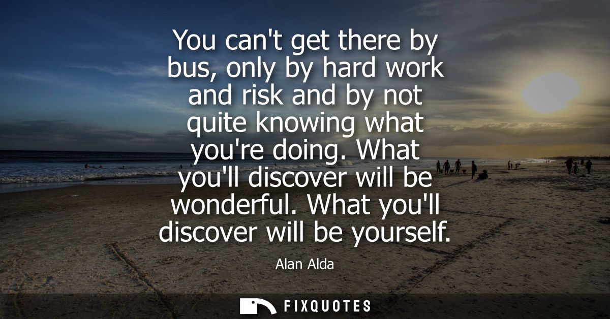 You cant get there by bus, only by hard work and risk and by not quite knowing what youre doing. What youll discover wil