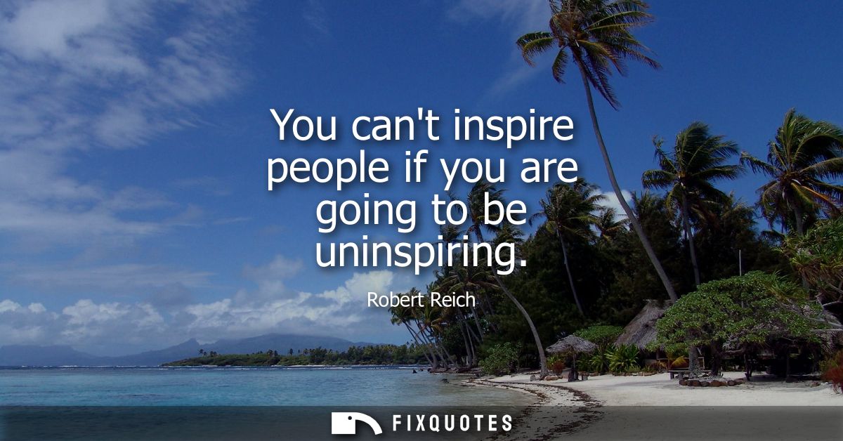 You cant inspire people if you are going to be uninspiring
