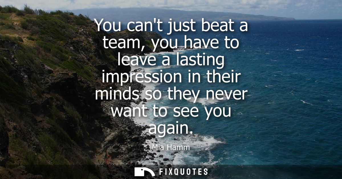 You cant just beat a team, you have to leave a lasting impression in their minds so they never want to see you again