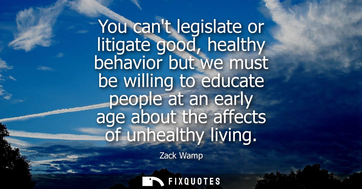 You cant legislate or litigate good, healthy behavior but we must be willing to educate people at an early age about the