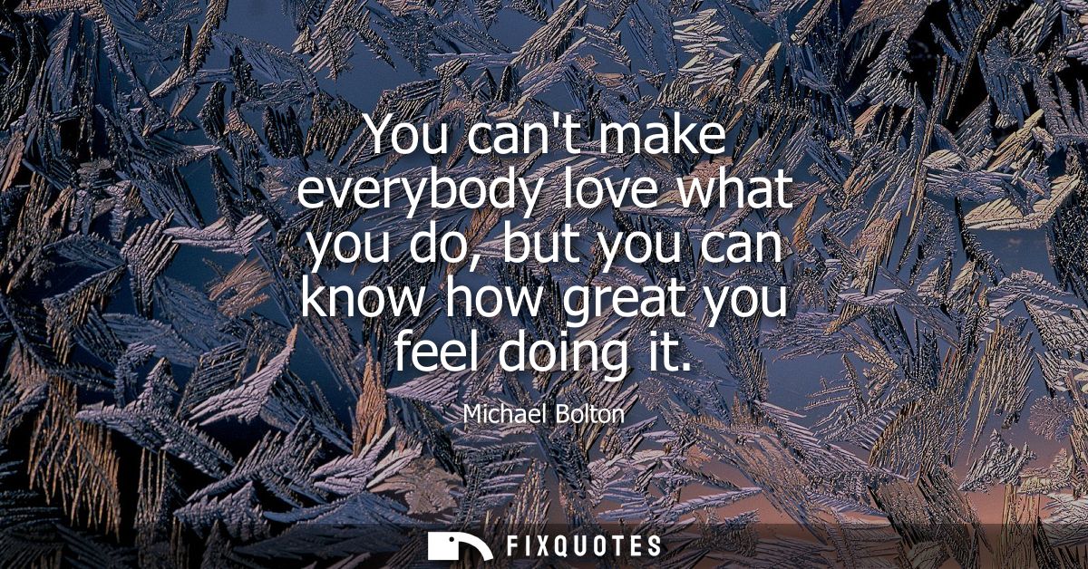You cant make everybody love what you do, but you can know how great you feel doing it