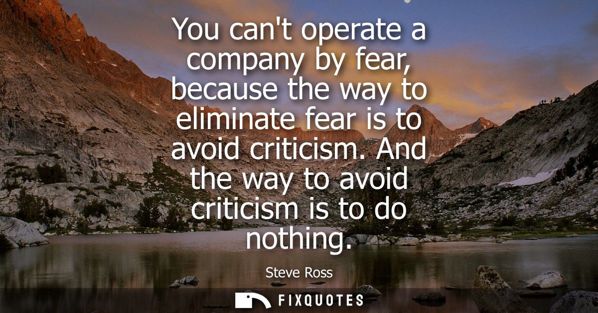 You cant operate a company by fear, because the way to eliminate fear is to avoid criticism. And the way to avoid critic