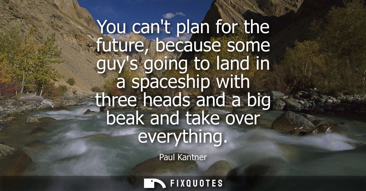 You cant plan for the future, because some guys going to land in a spaceship with three heads and a big beak and take ov