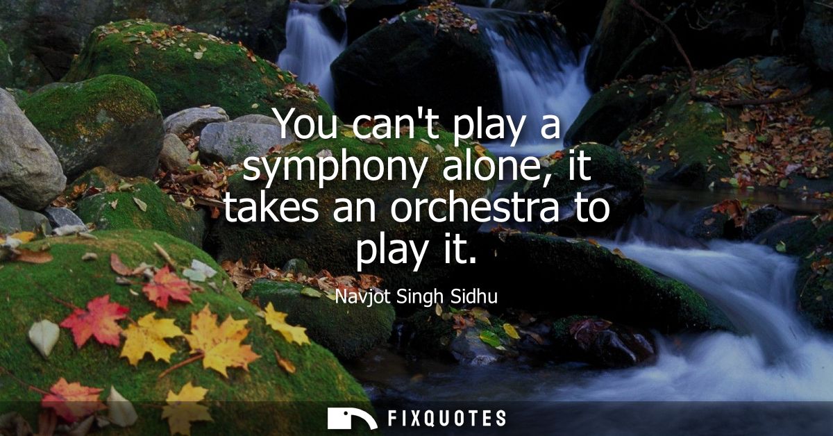 You cant play a symphony alone, it takes an orchestra to play it