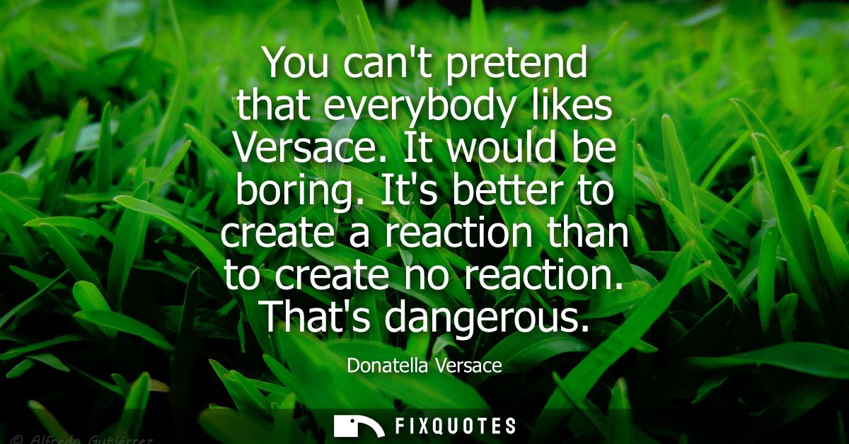 You cant pretend that everybody likes Versace. It would be boring. Its better to create a reaction than to create no rea