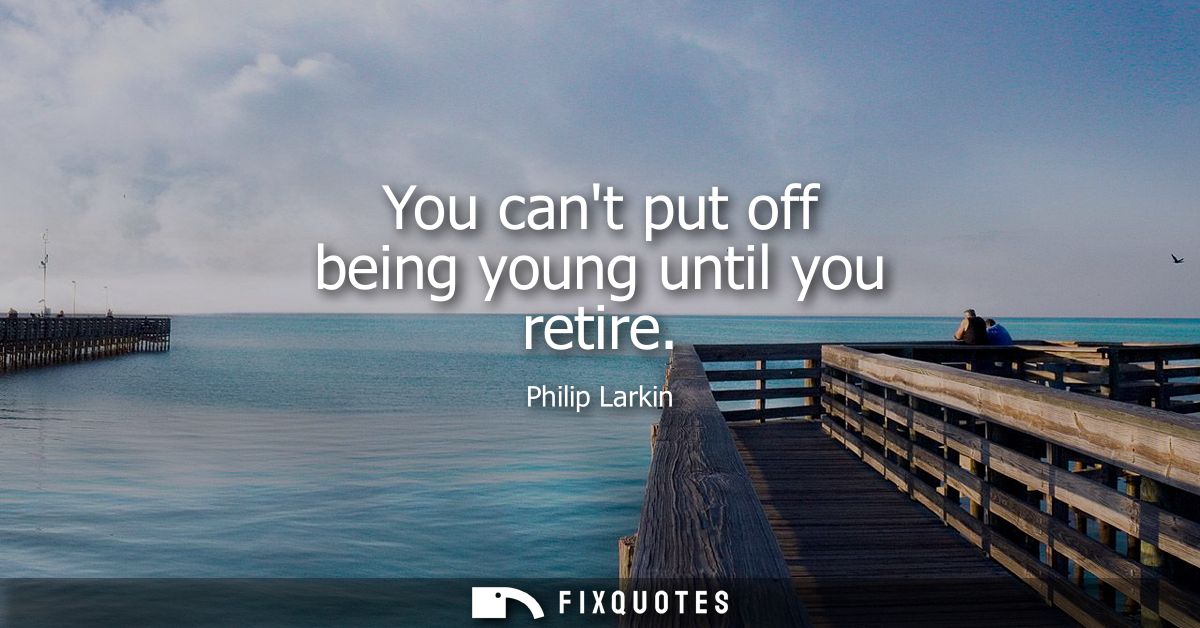 You cant put off being young until you retire