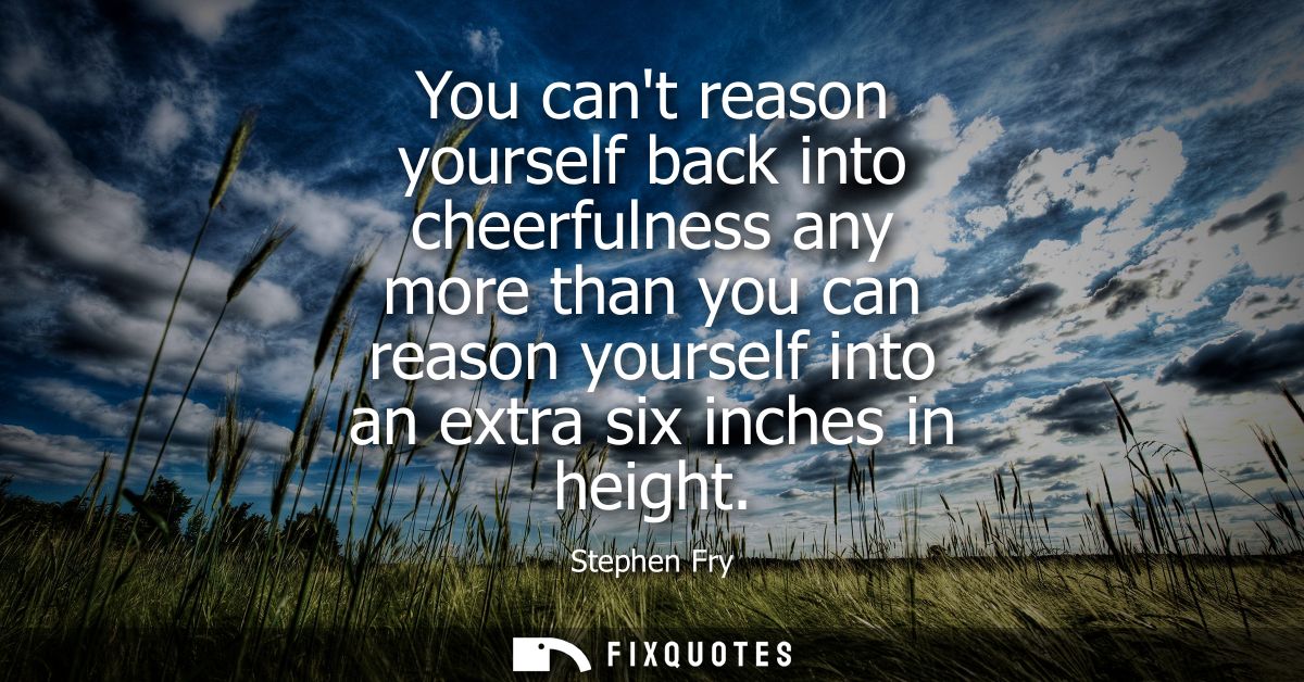 You cant reason yourself back into cheerfulness any more than you can reason yourself into an extra six inches in height