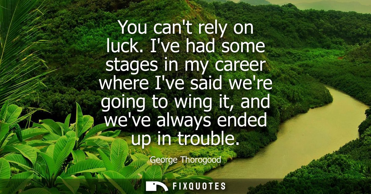 You cant rely on luck. Ive had some stages in my career where Ive said were going to wing it, and weve always ended up i