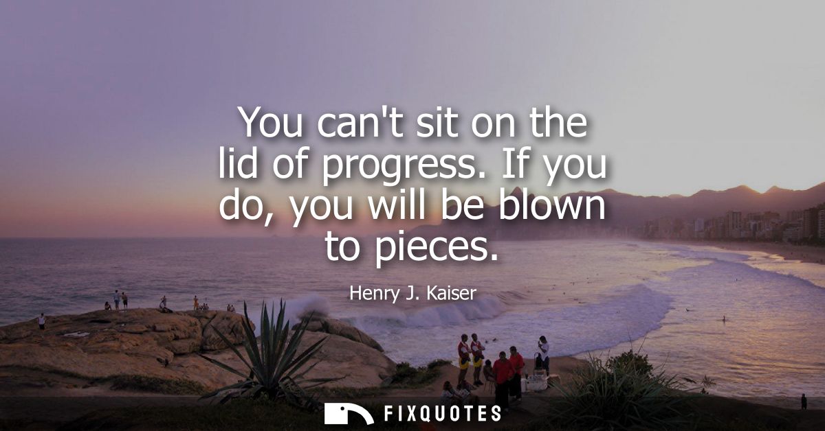 You cant sit on the lid of progress. If you do, you will be blown to pieces