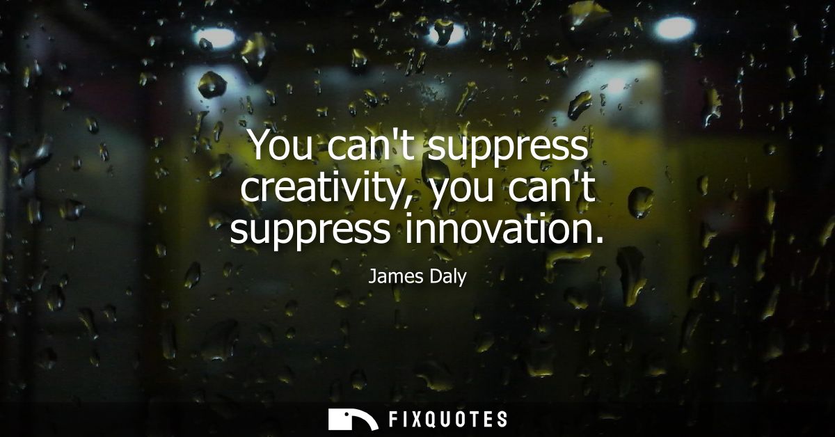 You cant suppress creativity, you cant suppress innovation