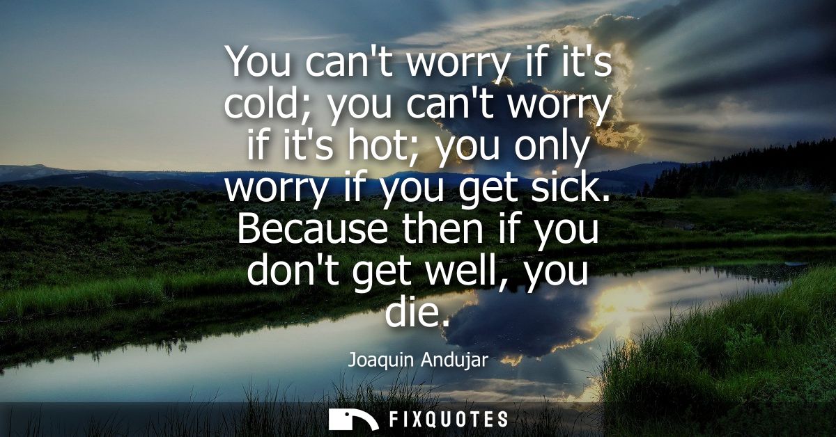 You cant worry if its cold you cant worry if its hot you only worry if you get sick. Because then if you dont get well, 