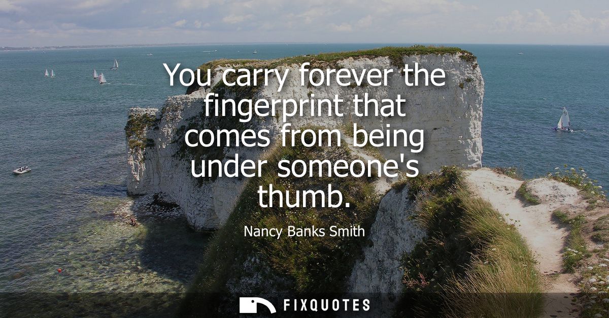 You carry forever the fingerprint that comes from being under someones thumb
