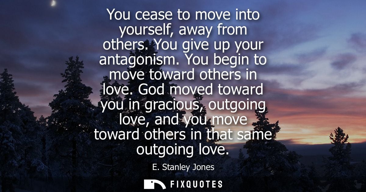 You cease to move into yourself, away from others. You give up your antagonism. You begin to move toward others in love.