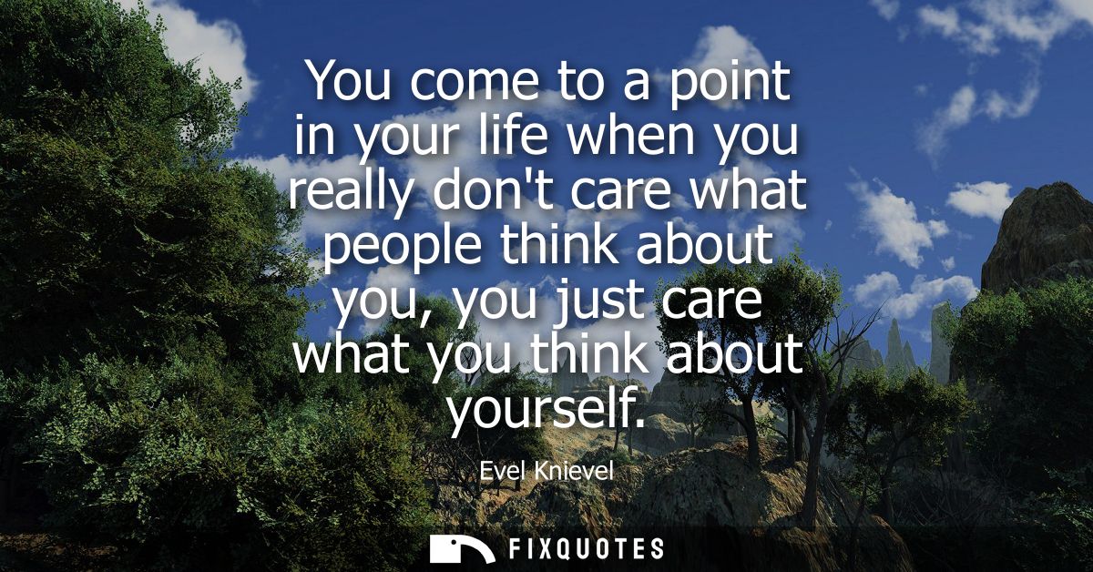 You come to a point in your life when you really dont care what people think about you, you just care what you think abo