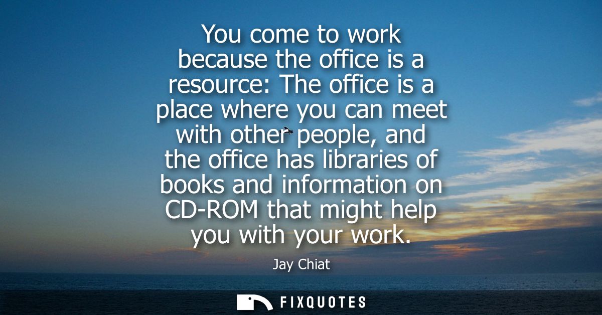 You come to work because the office is a resource: The office is a place where you can meet with other people, and the o
