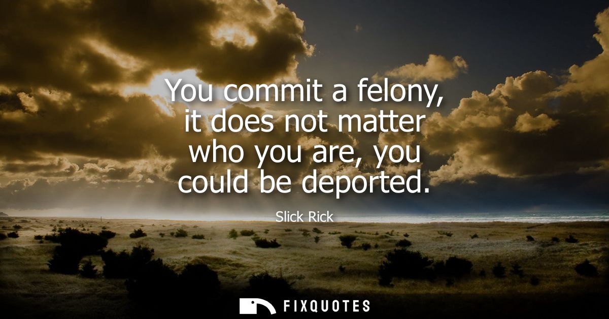 You commit a felony, it does not matter who you are, you could be deported