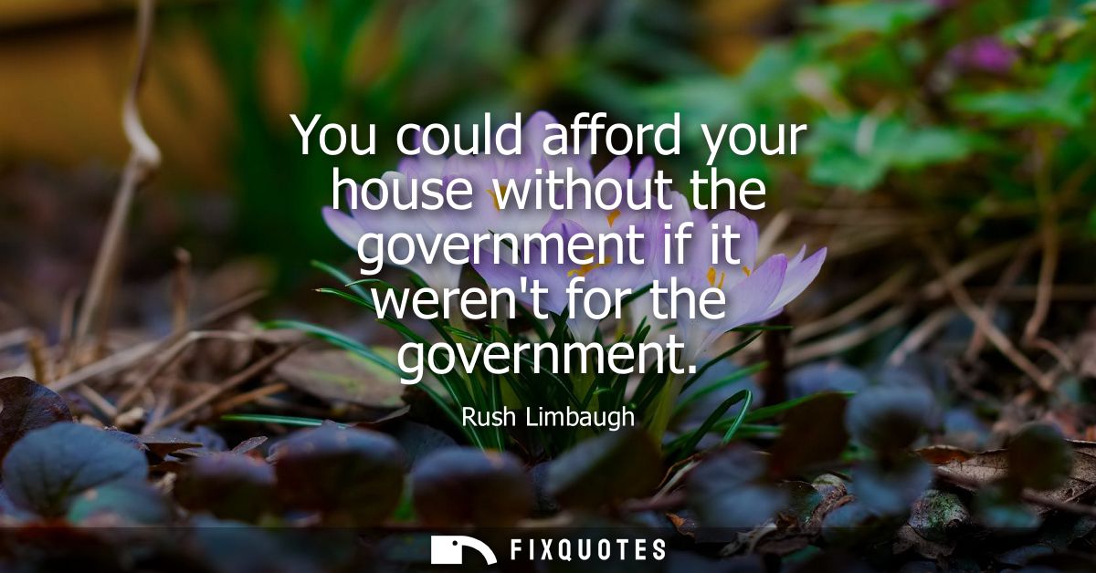 You could afford your house without the government if it werent for the government