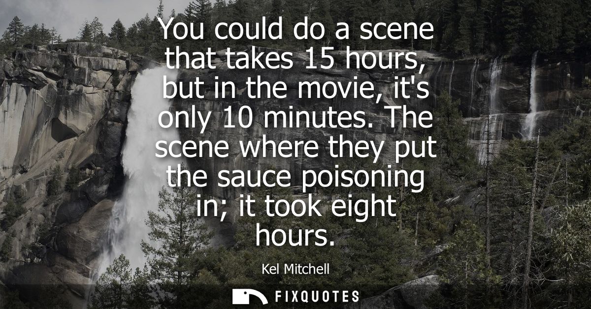 You could do a scene that takes 15 hours, but in the movie, its only 10 minutes. The scene where they put the sauce pois