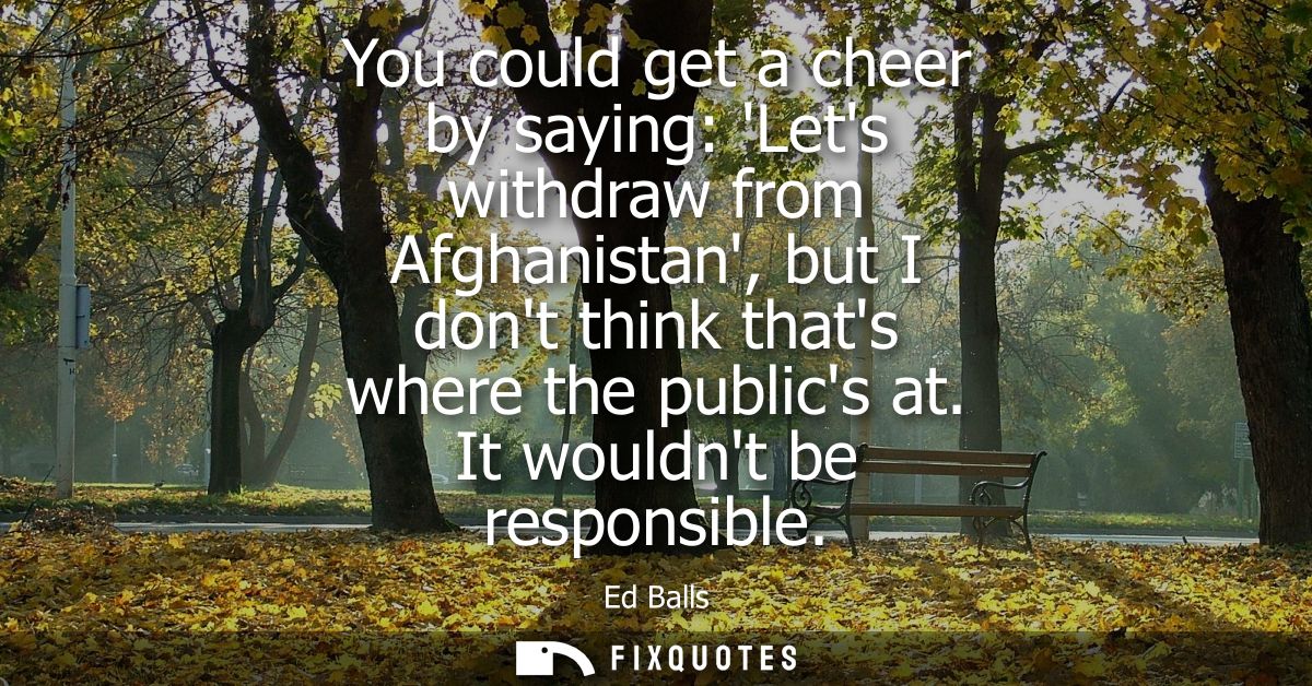 You could get a cheer by saying: Lets withdraw from Afghanistan, but I dont think thats where the publics at. It wouldnt