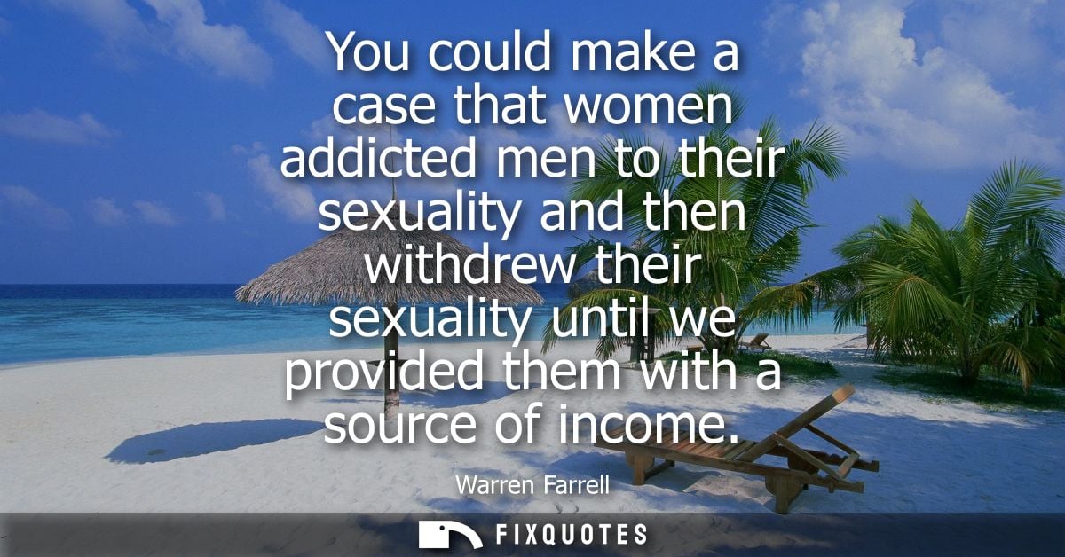 You could make a case that women addicted men to their sexuality and then withdrew their sexuality until we provided the