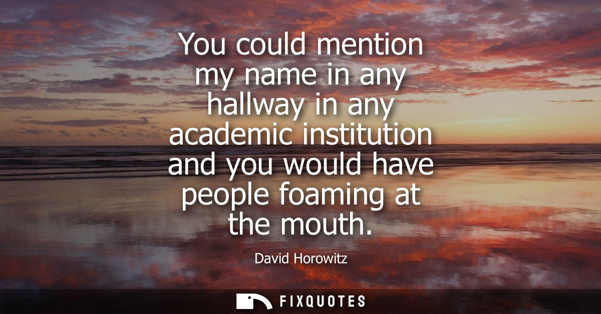 You could mention my name in any hallway in any academic institution and you would have people foaming at the mouth