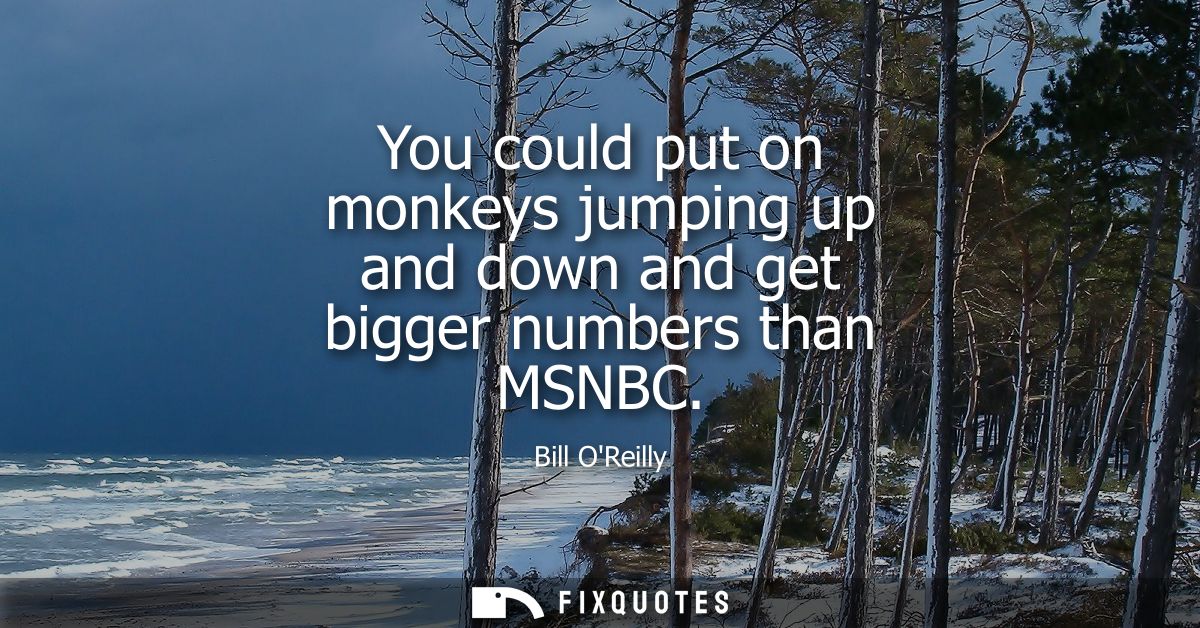 You could put on monkeys jumping up and down and get bigger numbers than MSNBC