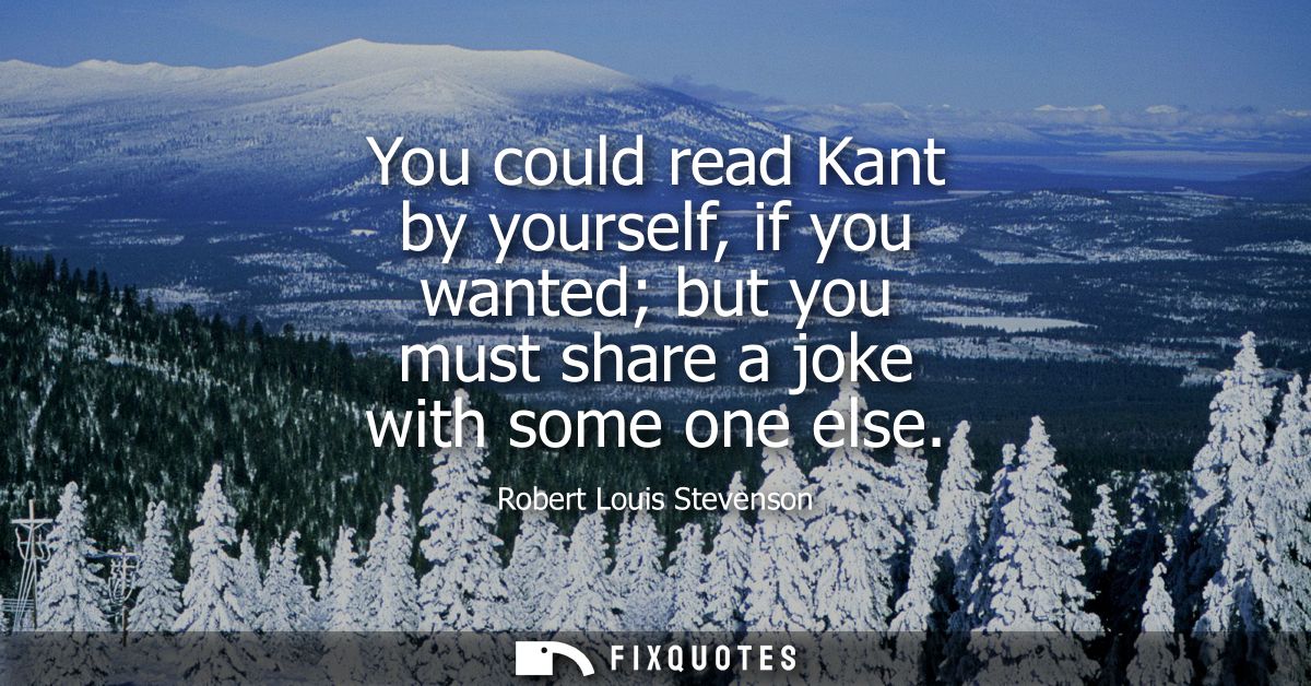 You could read Kant by yourself, if you wanted but you must share a joke with some one else