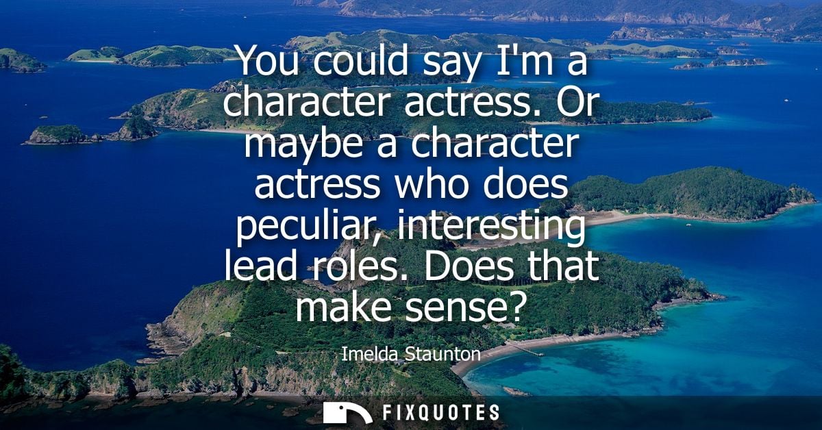 You could say Im a character actress. Or maybe a character actress who does peculiar, interesting lead roles. Does that 