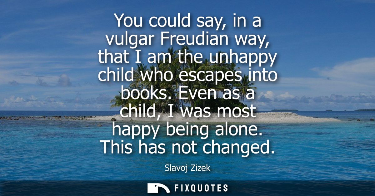 You could say, in a vulgar Freudian way, that I am the unhappy child who escapes into books. Even as a child, I was most