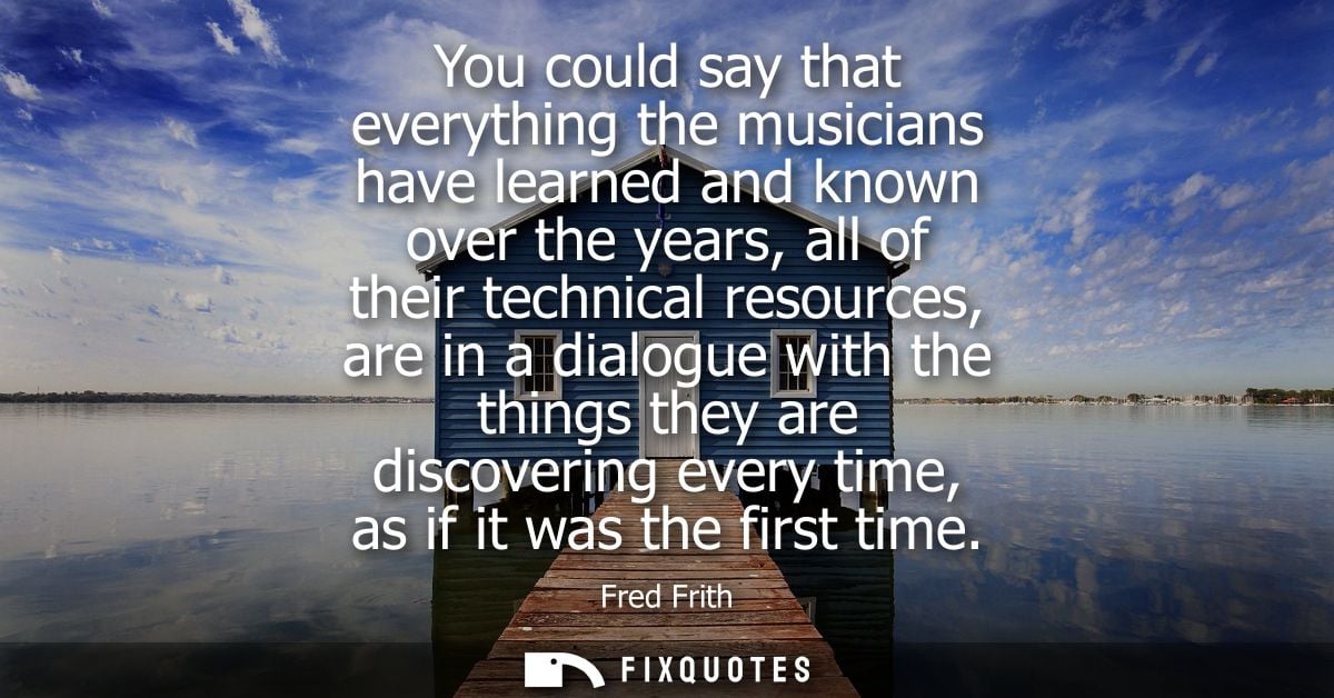 You could say that everything the musicians have learned and known over the years, all of their technical resources, are