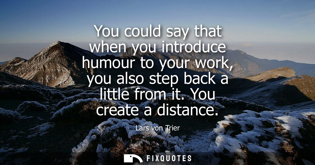 You could say that when you introduce humour to your work, you also step back a little from it. You create a distance
