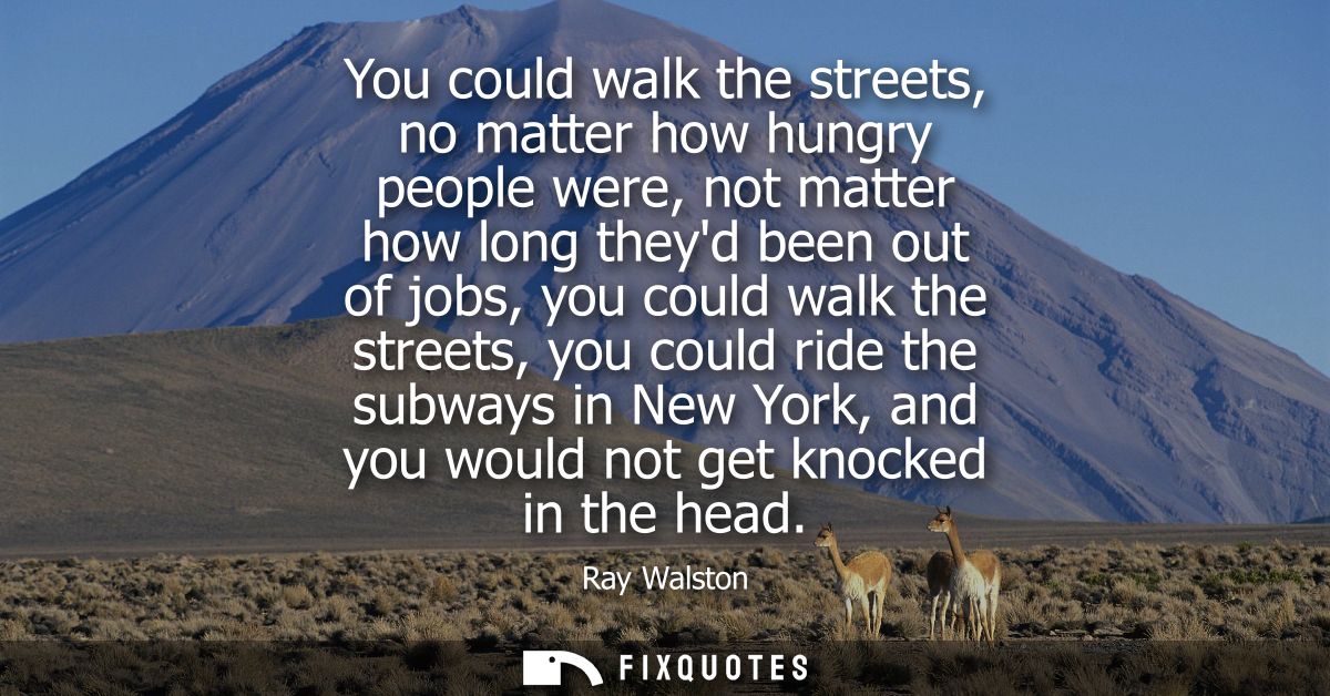 You could walk the streets, no matter how hungry people were, not matter how long theyd been out of jobs, you could walk